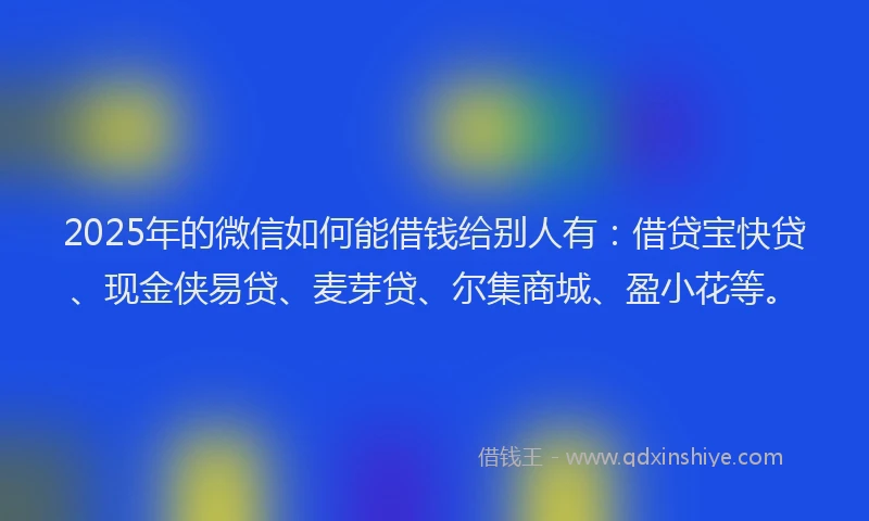 2025年的微信如何能借钱给别人有：借贷宝快贷、现金侠易贷、麦芽贷、尔集商城、盈小花等。