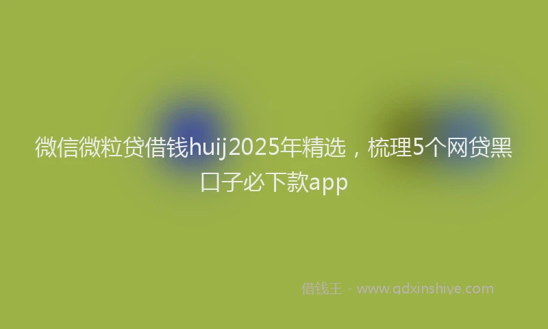 微信微粒贷借钱huij2025年精选，梳理5个网贷黑口子必下款app