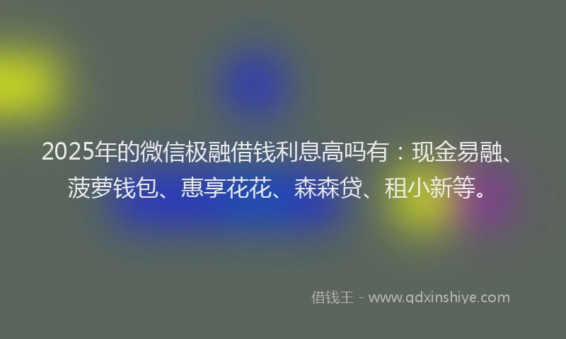 2025年的微信极融借钱利息高吗有：现金易融、菠萝钱包、惠享花花、森森贷、租小新等。