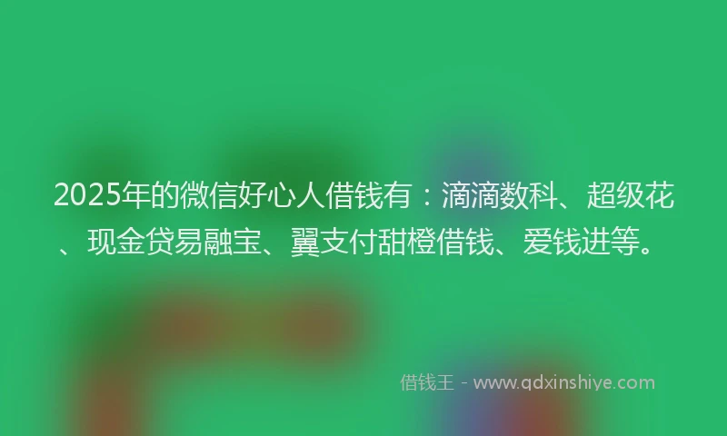 2025年的微信好心人借钱有：滴滴数科、超级花、现金贷易融宝、翼支付甜橙借钱、爱钱进等。