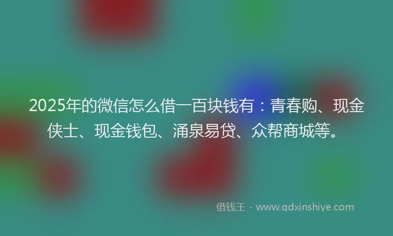 2025年的微信怎么借一百块钱有：青春购、现金侠士、现金钱包、涌泉易贷、众帮商城等。