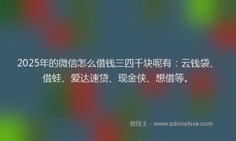 2025年的微信怎么借钱三四千块呢有：云钱袋、借蛙、爱达速贷、现金侠、想借等。