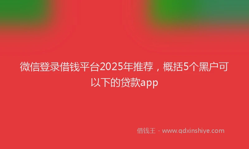 微信登录借钱平台2025年推荐，概括5个黑户可以下的贷款app
