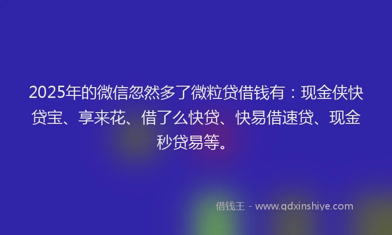 2025年的微信忽然多了微粒贷借钱有：现金侠快贷宝、享来花、借了么快贷、快易借速贷、现金秒贷易等。