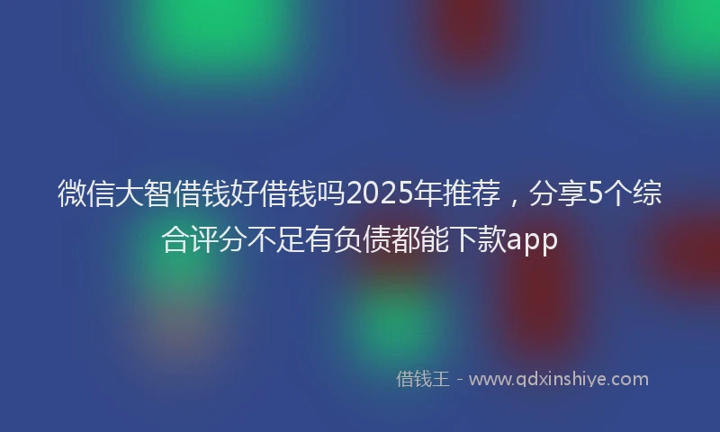 微信大智借钱好借钱吗2025年推荐，分享5个综合评分不足有负债都能下款app
