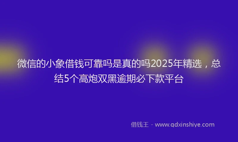 微信的小象借钱可靠吗是真的吗2025年精选，总结5个高炮双黑逾期必下款平台