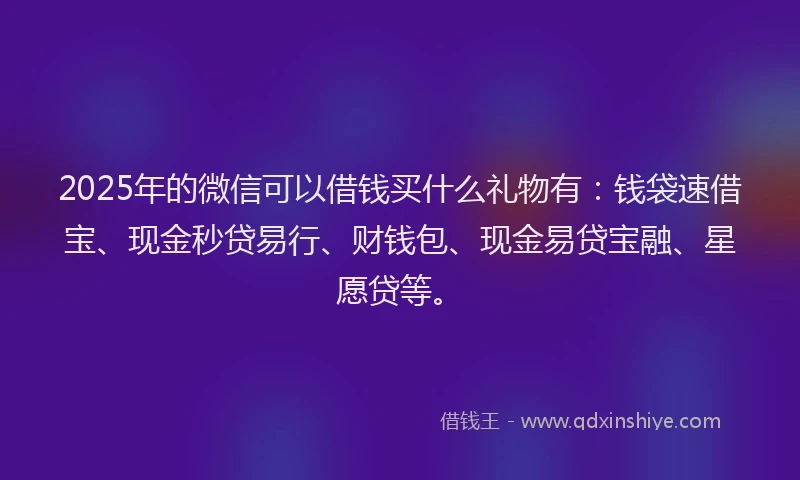 2025年的微信可以借钱买什么礼物有：钱袋速借宝、现金秒贷易行、财钱包、现金易贷宝融、星愿贷等。