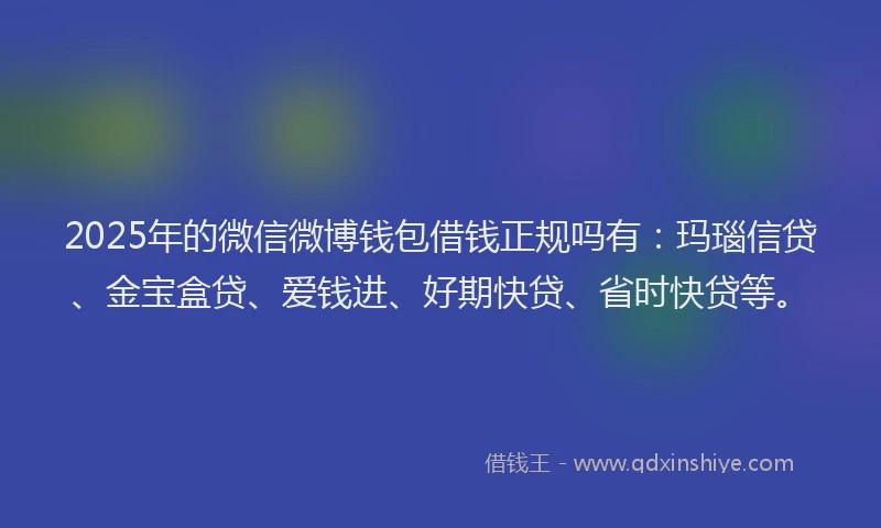 2025年的微信微博钱包借钱正规吗有：玛瑙信贷、金宝盒贷、爱钱进、好期快贷、省时快贷等。