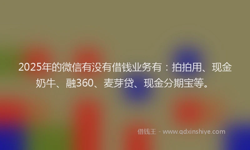 2025年的微信有没有借钱业务有：拍拍用、现金奶牛、融360、麦芽贷、现金分期宝等。