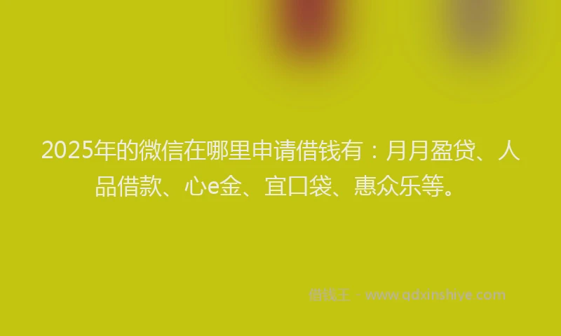 2025年的微信在哪里申请借钱有：月月盈贷、人品借款、心e金、宜口袋、惠众乐等。