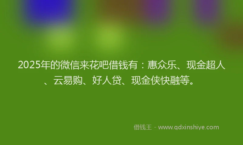 2025年的微信来花吧借钱有：惠众乐、现金超人、云易购、好人贷、现金侠快融等。