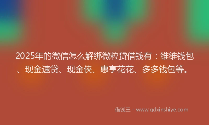 2025年的微信怎么解绑微粒贷借钱有：维维钱包、现金速贷、现金侠、惠享花花、多多钱包等。
