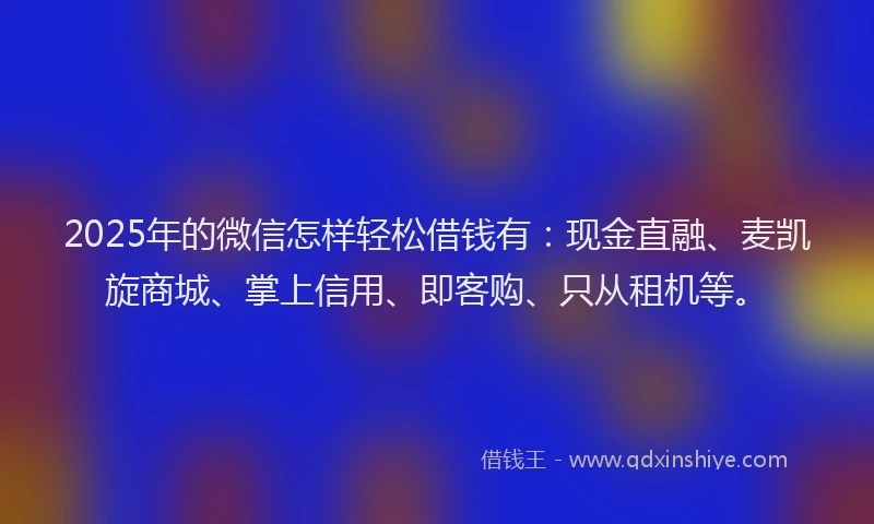 2025年的微信怎样轻松借钱有：现金直融、麦凯旋商城、掌上信用、即客购、只从租机等。