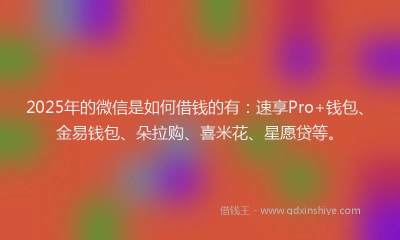 2025年的微信是如何借钱的有：速享Pro+钱包、金易钱包、朵拉购、喜米花、星愿贷等。