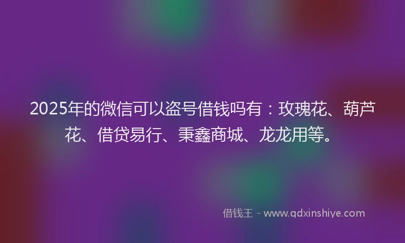 2025年的微信可以盗号借钱吗有：玫瑰花、葫芦花、借贷易行、秉鑫商城、龙龙用等。