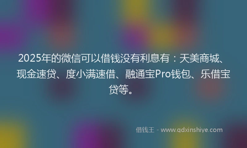 2025年的微信可以借钱没有利息有：天美商城、现金速贷、度小满速借、融通宝Pro钱包、乐借宝贷等。