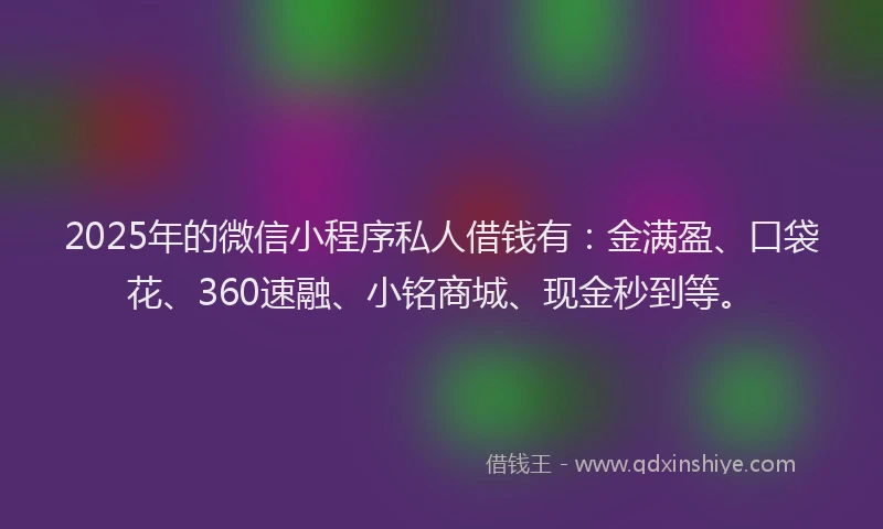 2025年的微信小程序私人借钱有：金满盈、口袋花、360速融、小铭商城、现金秒到等。
