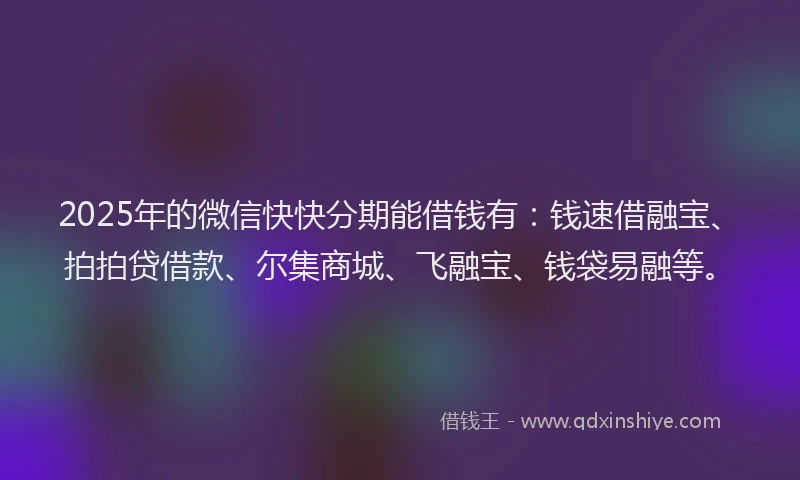 2025年的微信快快分期能借钱有：钱速借融宝、拍拍贷借款、尔集商城、飞融宝、钱袋易融等。