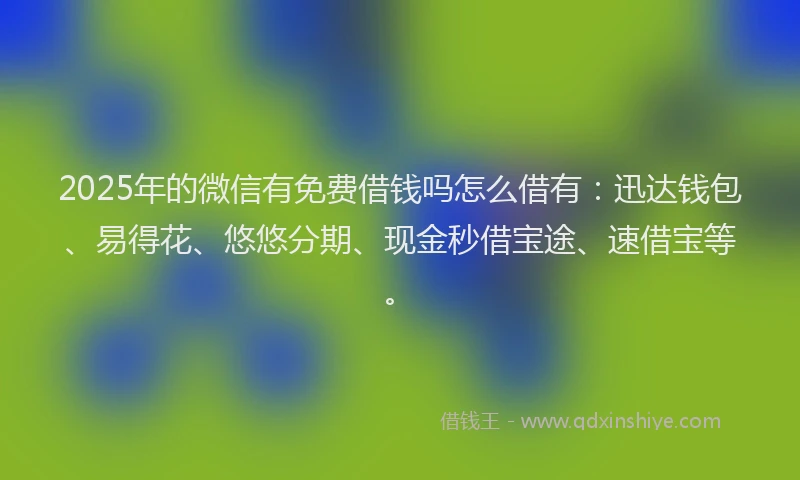 2025年的微信有免费借钱吗怎么借有：迅达钱包、易得花、悠悠分期、现金秒借宝途、速借宝等。