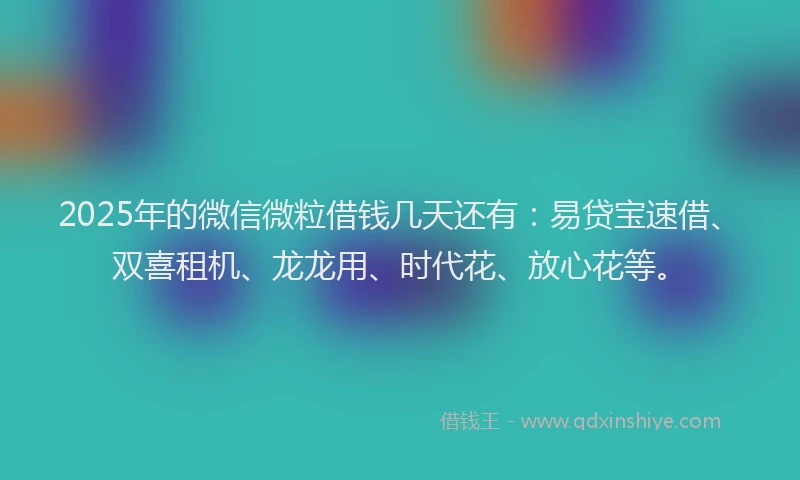 2025年的微信微粒借钱几天还有：易贷宝速借、双喜租机、龙龙用、时代花、放心花等。