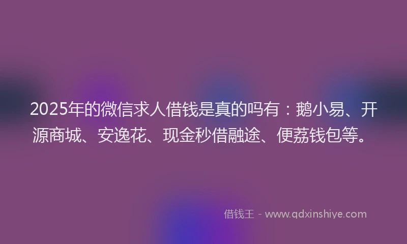 2025年的微信求人借钱是真的吗有：鹅小易、开源商城、安逸花、现金秒借融途、便荔钱包等。
