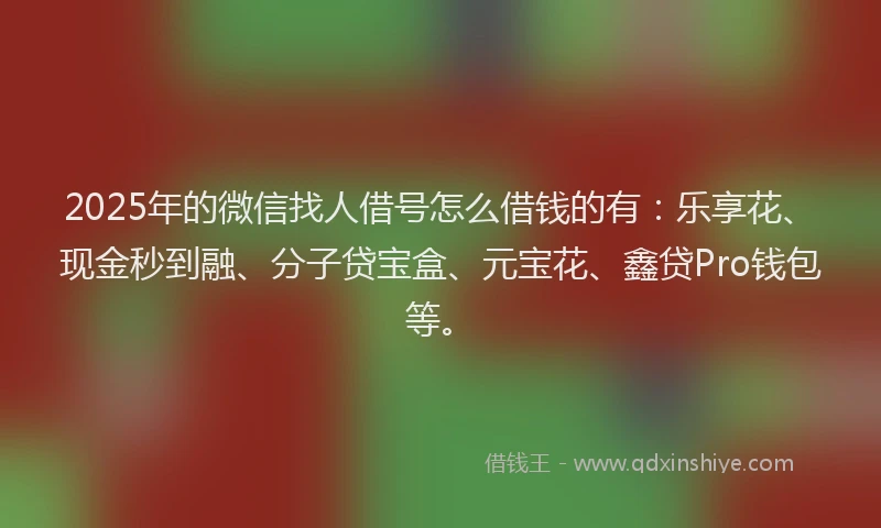 2025年的微信找人借号怎么借钱的有：乐享花、现金秒到融、分子贷宝盒、元宝花、鑫贷Pro钱包等。