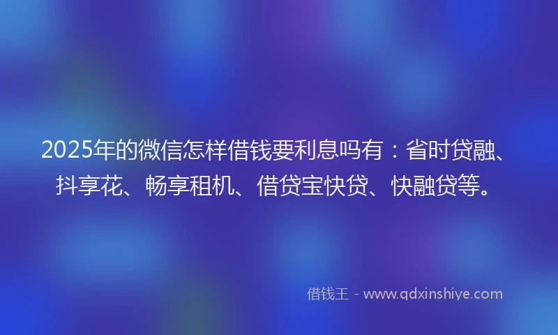 2025年的微信怎样借钱要利息吗有：省时贷融、抖享花、畅享租机、借贷宝快贷、快融贷等。