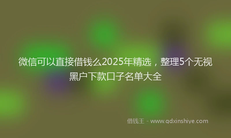 微信可以直接借钱么2025年精选，整理5个无视黑户下款口子名单大全