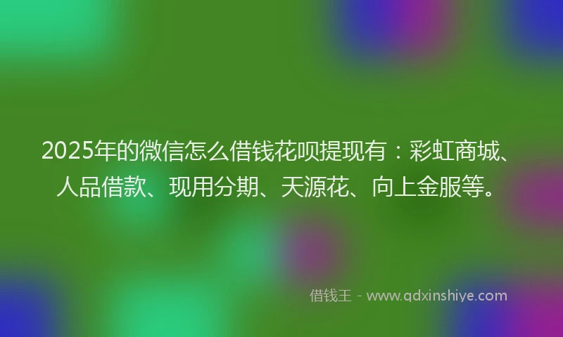 2025年的微信怎么借钱花呗提现有：彩虹商城、人品借款、现用分期、天源花、向上金服等。
