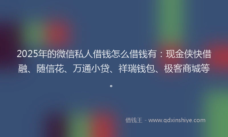 2025年的微信私人借钱怎么借钱有：现金侠快借融、随信花、万通小贷、祥瑞钱包、极客商城等。