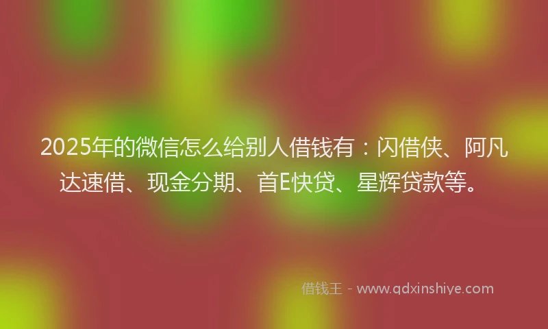 2025年的微信怎么给别人借钱有：闪借侠、阿凡达速借、现金分期、首E快贷、星辉贷款等。