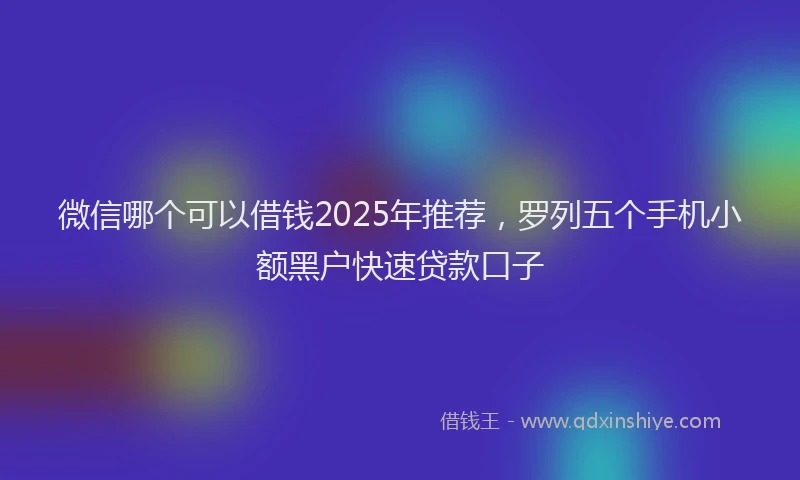 微信哪个可以借钱2025年推荐，罗列五个手机小额黑户快速贷款口子