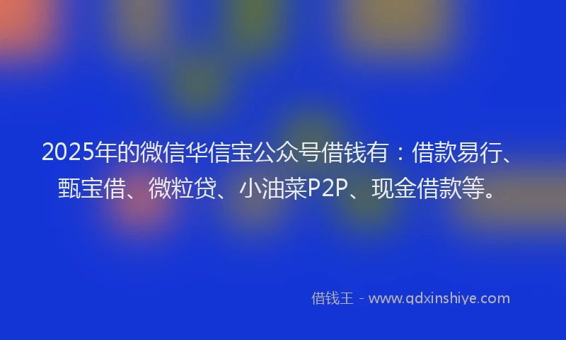 2025年的微信华信宝公众号借钱有：借款易行、甄宝借、微粒贷、小油菜P2P、现金借款等。