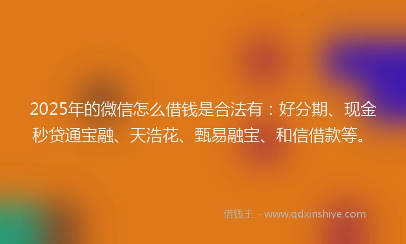 2025年的微信怎么借钱是合法有：好分期、现金秒贷通宝融、天浩花、甄易融宝、和信借款等。