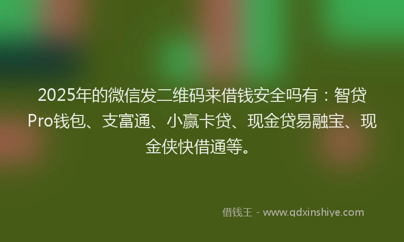 2025年的微信发二维码来借钱安全吗有：智贷Pro钱包、支富通、小赢卡贷、现金贷易融宝、现金侠快借通等。