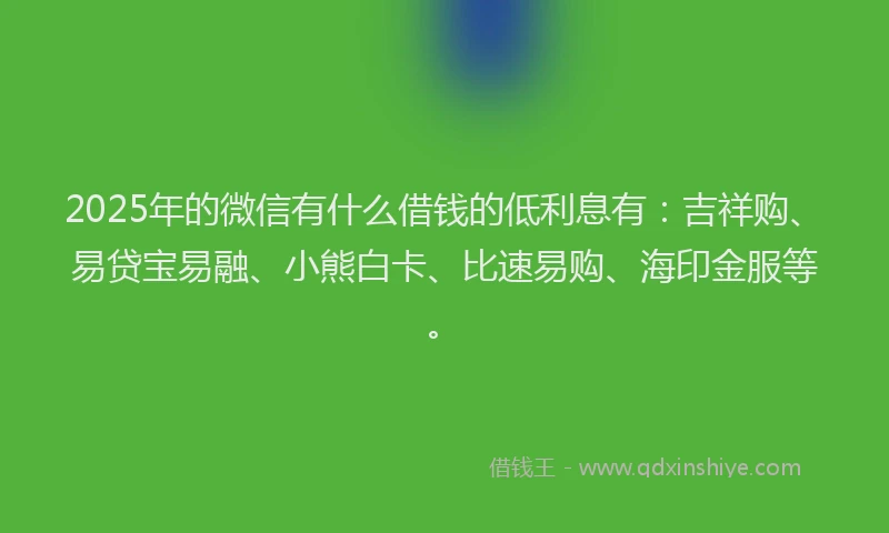2025年的微信有什么借钱的低利息有：吉祥购、易贷宝易融、小熊白卡、比速易购、海印金服等。