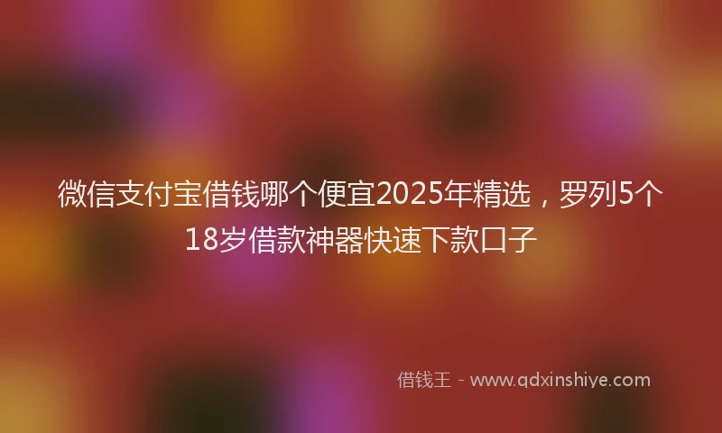 微信支付宝借钱哪个便宜2025年精选，罗列5个18岁借款神器快速下款口子