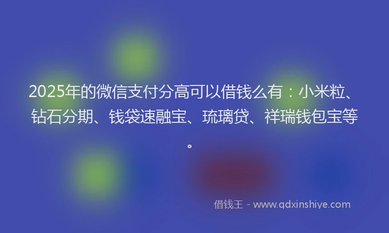 2025年的微信支付分高可以借钱么有：小米粒、钻石分期、钱袋速融宝、琉璃贷、祥瑞钱包宝等。