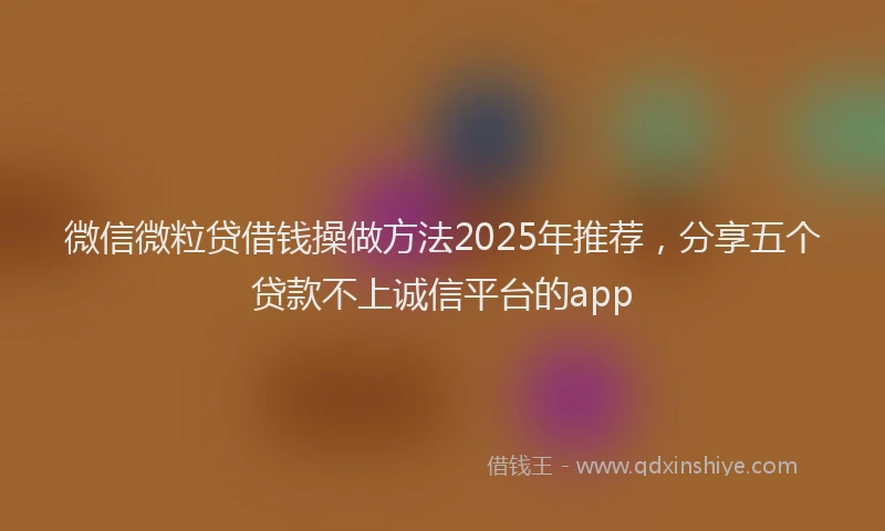 微信微粒贷借钱操做方法2025年推荐，分享五个贷款不上诚信平台的app