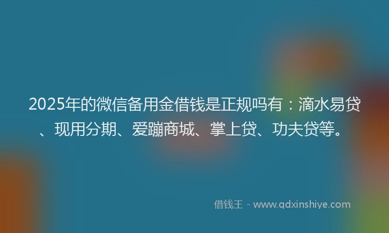 2025年的微信备用金借钱是正规吗有：滴水易贷、现用分期、爱蹦商城、掌上贷、功夫贷等。