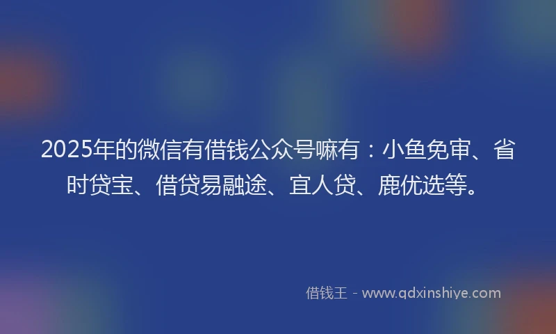 2025年的微信有借钱公众号嘛有：小鱼免审、省时贷宝、借贷易融途、宜人贷、鹿优选等。