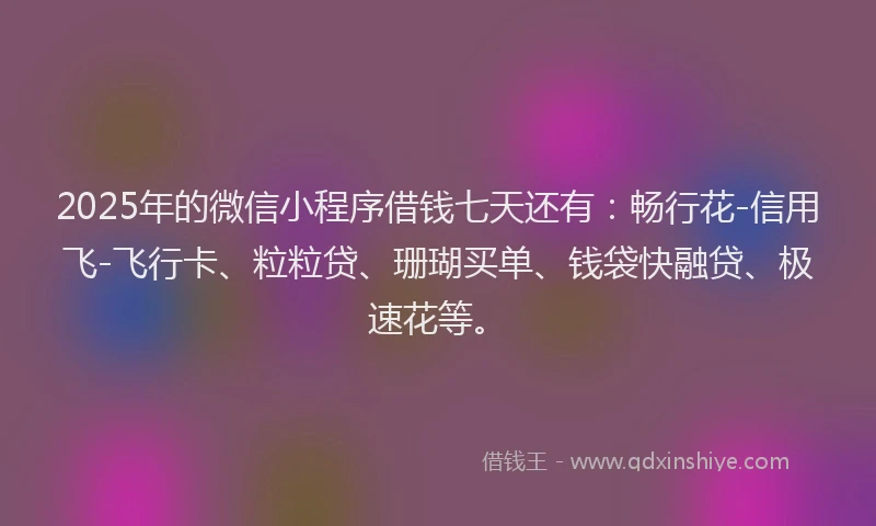 2025年的微信小程序借钱七天还有：畅行花-信用飞-飞行卡、粒粒贷、珊瑚买单、钱袋快融贷、极速花等。