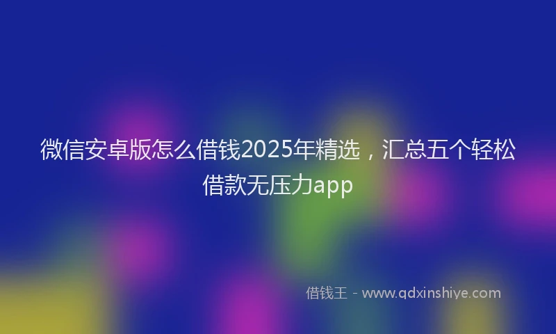 微信安卓版怎么借钱2025年精选，汇总五个轻松借款无压力app