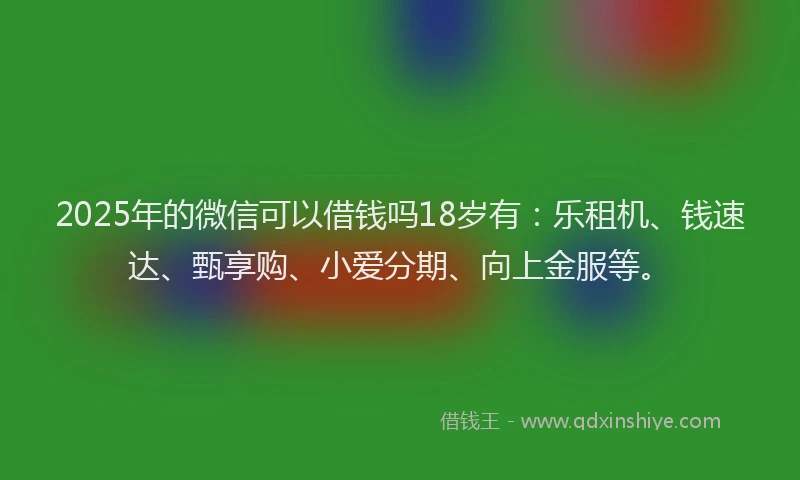 2025年的微信可以借钱吗18岁有：乐租机、钱速达、甄享购、小爱分期、向上金服等。