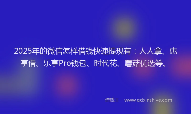 2025年的微信怎样借钱快速提现有：人人拿、惠享借、乐享Pro钱包、时代花、蘑菇优选等。