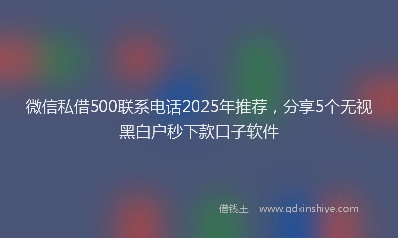 微信私借500联系电话2025年推荐，分享5个无视黑白户秒下款口子软件