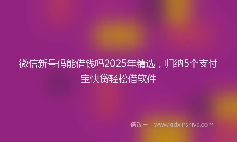 微信新号码能借钱吗2025年精选，归纳5个支付宝快贷轻松借软件
