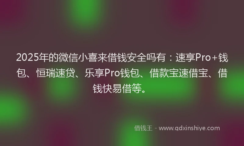 2025年的微信小喜来借钱安全吗有：速享Pro+钱包、恒瑞速贷、乐享Pro钱包、借款宝速借宝、借钱快易借等。