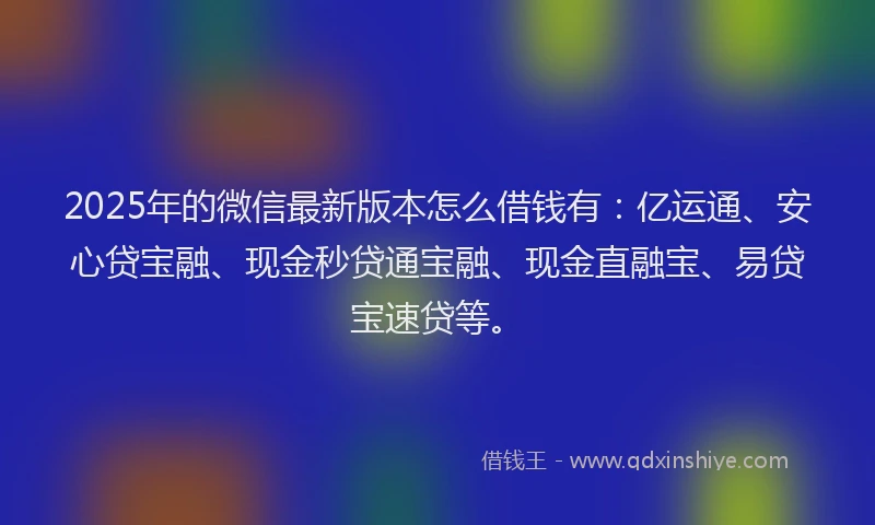 2025年的微信最新版本怎么借钱有：亿运通、安心贷宝融、现金秒贷通宝融、现金直融宝、易贷宝速贷等。