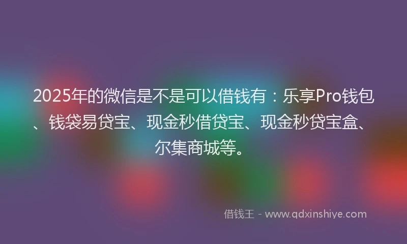 2025年的微信是不是可以借钱有：乐享Pro钱包、钱袋易贷宝、现金秒借贷宝、现金秒贷宝盒、尔集商城等。